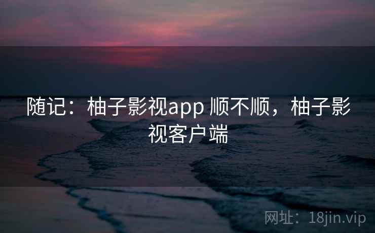 随记：柚子影视app 顺不顺，柚子影视客户端