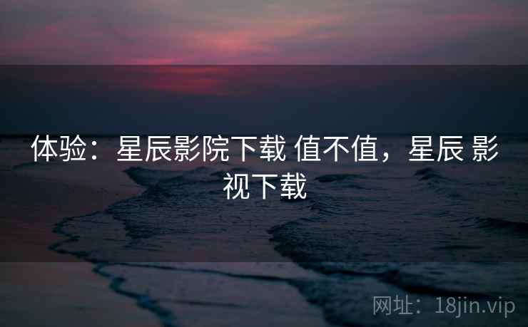 体验：星辰影院下载 值不值，星辰 影视下载