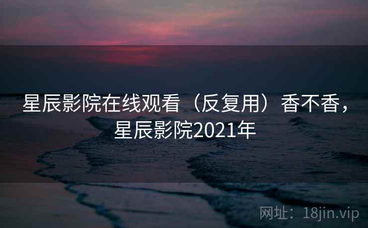 星辰影院在线观看（反复用）香不香，星辰影院2021年