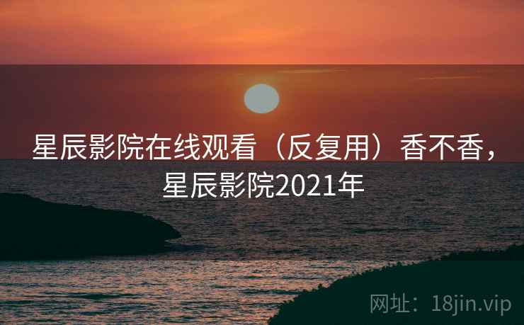 星辰影院在线观看（反复用）香不香，星辰影院2021年