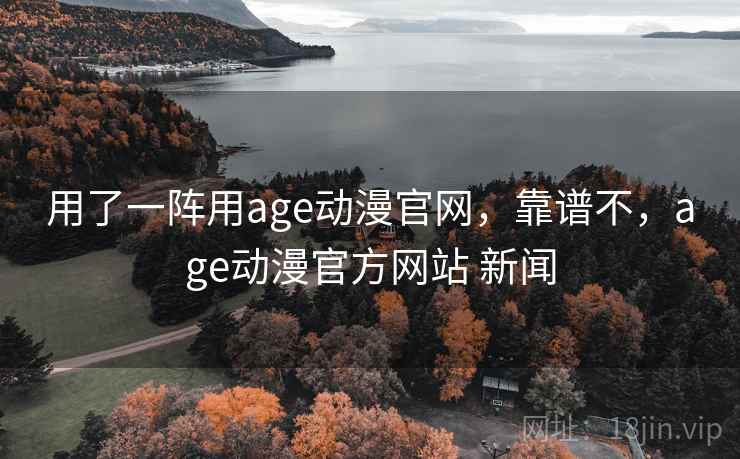 用了一阵用age动漫官网，靠谱不，age动漫官方网站 新闻