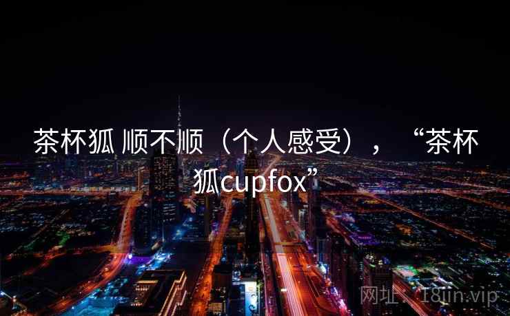 茶杯狐 顺不顺(个人感受),“茶杯狐cupfox” 茶杯狐 顺不顺(个人感受),“茶杯狐cupfox”