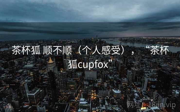 茶杯狐 顺不顺（个人感受），“茶杯狐cupfox”