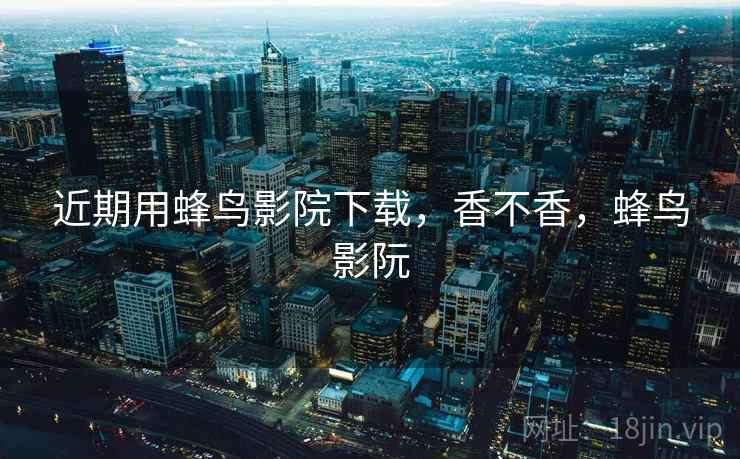 近期用蜂鸟影院下载，香不香，蜂鸟影阮