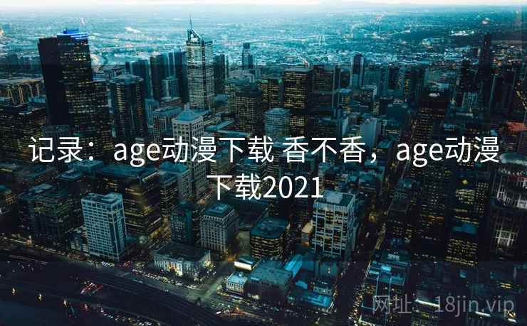 记录：age动漫下载 香不香，age动漫下载2021