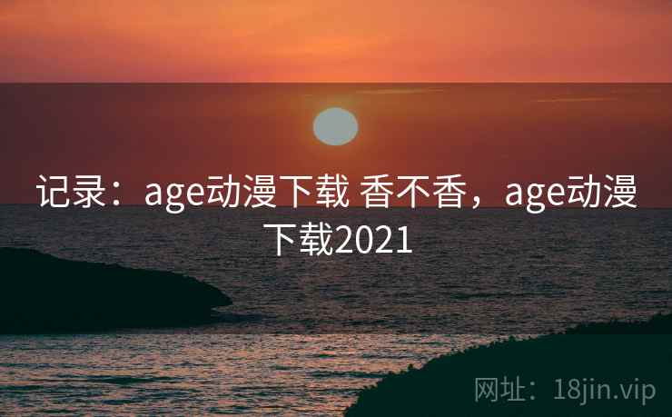 记录：age动漫下载 香不香，age动漫下载2021