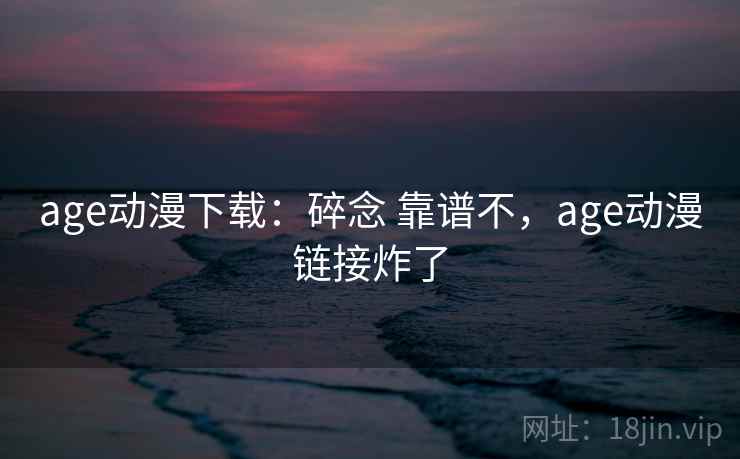 age动漫下载：碎念 靠谱不，age动漫链接炸了