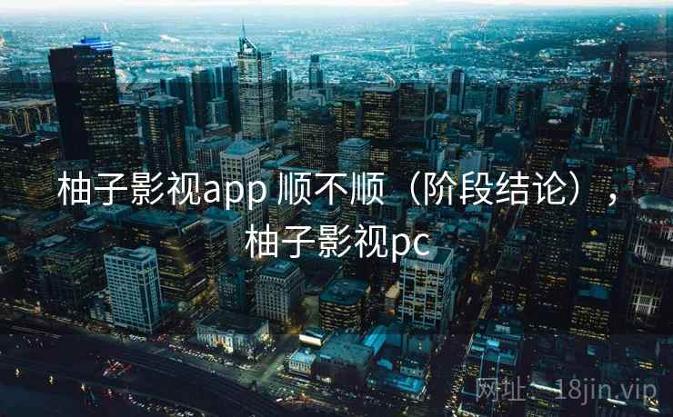 柚子影视app 顺不顺(阶段结论),柚子影视pc 柚子影视app 顺不顺(阶段结论),柚子影视pc