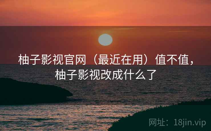 柚子影视官网（最近在用）值不值，柚子影视改成什么了