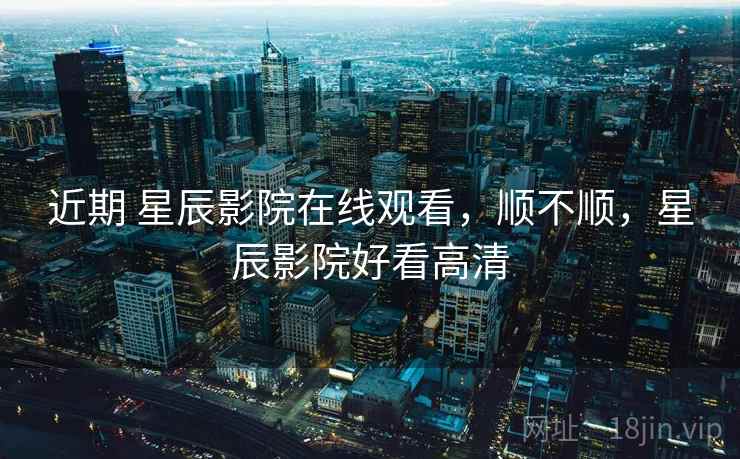 近期 星辰影院在线观看，顺不顺，星辰影院好看高清