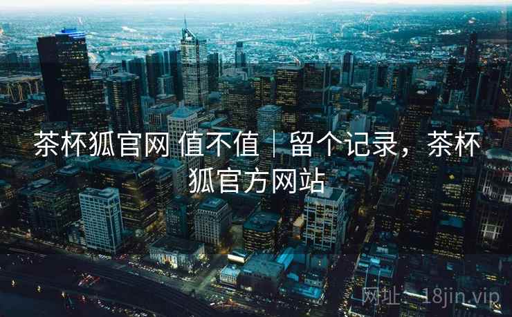 茶杯狐官网 值不值｜留个记录，茶杯狐官方网站