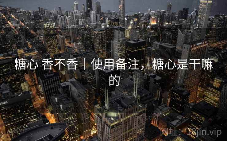 糖心 香不香｜使用备注，糖心是干嘛的