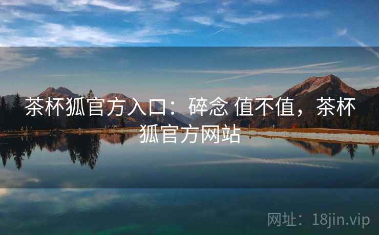 茶杯狐官方入口：碎念 值不值，茶杯狐官方网站