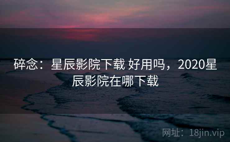 碎念：星辰影院下载 好用吗，2020星辰影院在哪下载