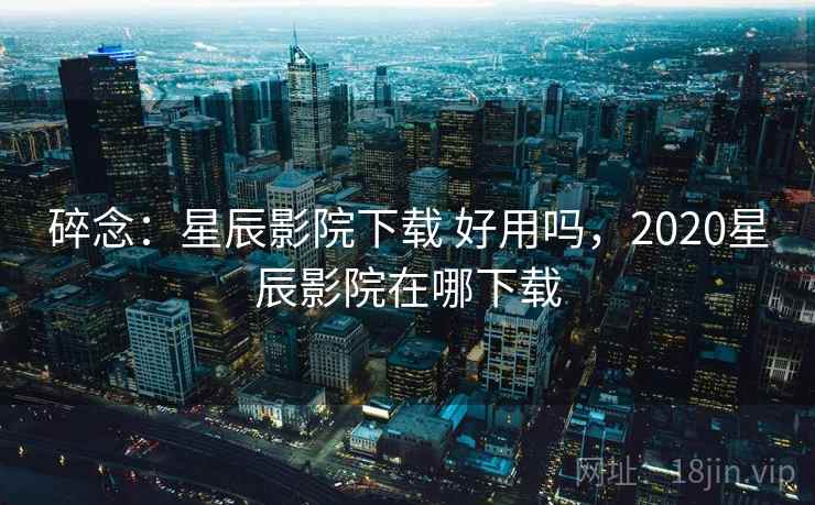 碎念：星辰影院下载 好用吗，2020星辰影院在哪下载