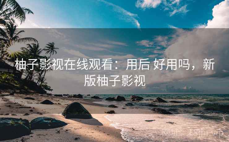 柚子影视在线观看：用后 好用吗，新版柚子影视