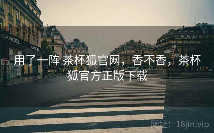 用了一阵 茶杯狐官网，香不香，茶杯狐官方正版下载