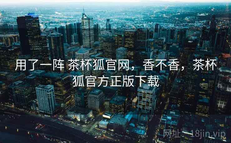 用了一阵 茶杯狐官网，香不香，茶杯狐官方正版下载