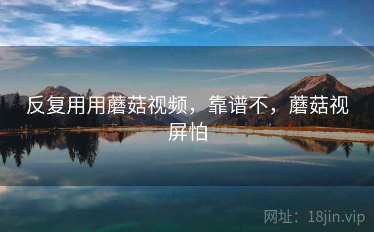 反复用用蘑菇视频，靠谱不，蘑菇视屏怕