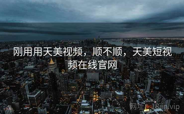 刚用用天美视频，顺不顺，天美短视频在线官网