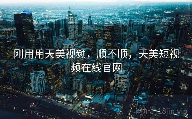 刚用用天美视频，顺不顺，天美短视频在线官网