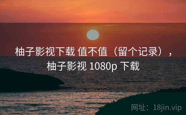 柚子影视下载 值不值（留个记录），柚子影视 1080p 下载