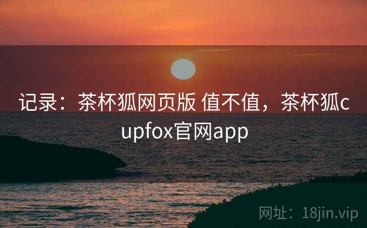 记录：茶杯狐网页版 值不值，茶杯狐cupfox官网app