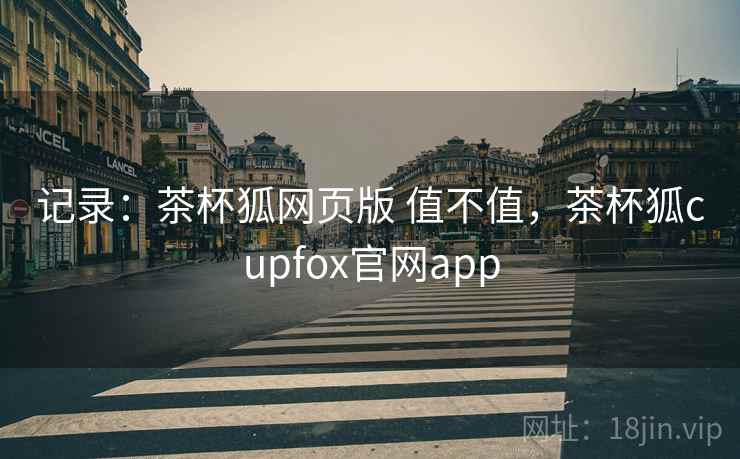 记录：茶杯狐网页版 值不值，茶杯狐cupfox官网app