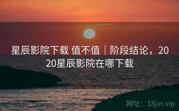 星辰影院下载 值不值｜阶段结论，2020星辰影院在哪下载