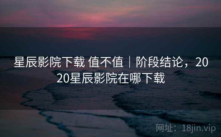 星辰影院下载 值不值｜阶段结论，2020星辰影院在哪下载