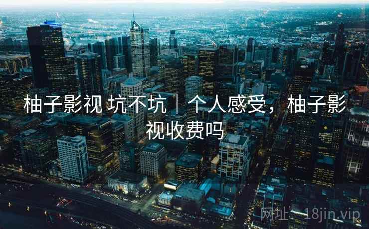 柚子影视 坑不坑｜个人感受，柚子影视收费吗