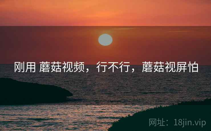 刚用 蘑菇视频，行不行，蘑菇视屏怕