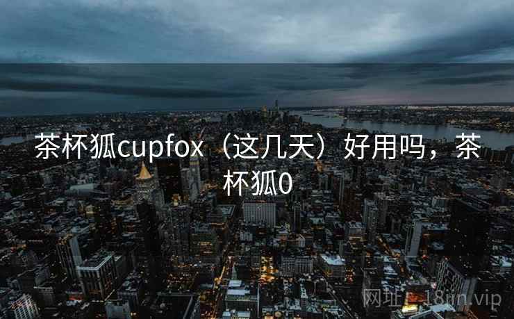 茶杯狐cupfox（这几天）好用吗，茶杯狐0