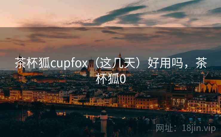 茶杯狐cupfox（这几天）好用吗，茶杯狐0