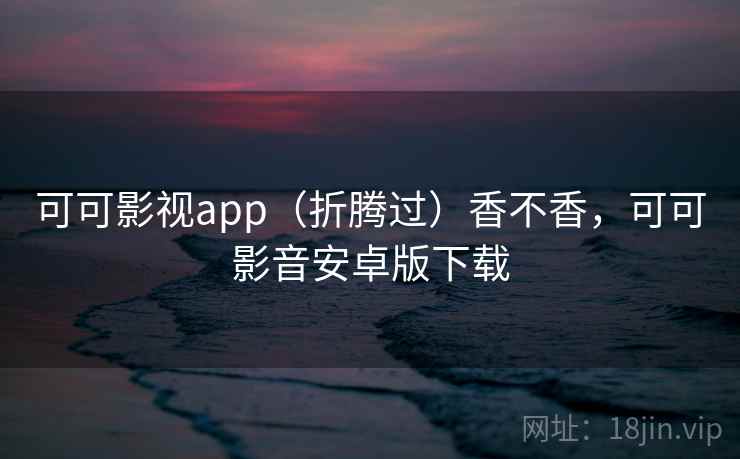 可可影视app（折腾过）香不香，可可影音安卓版下载