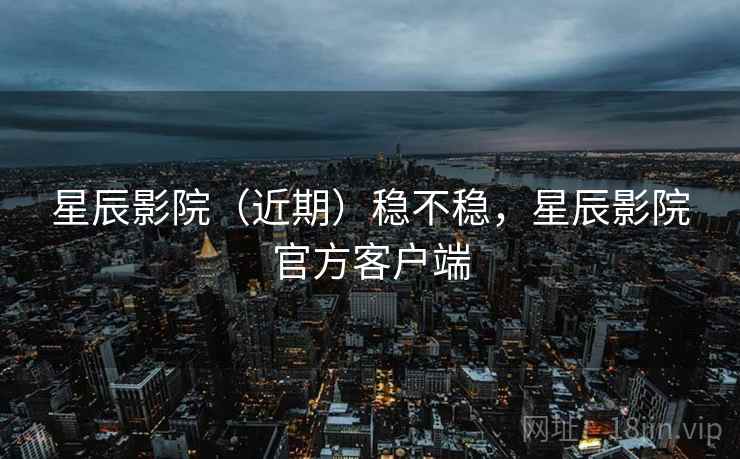 星辰影院（近期）稳不稳，星辰影院官方客户端