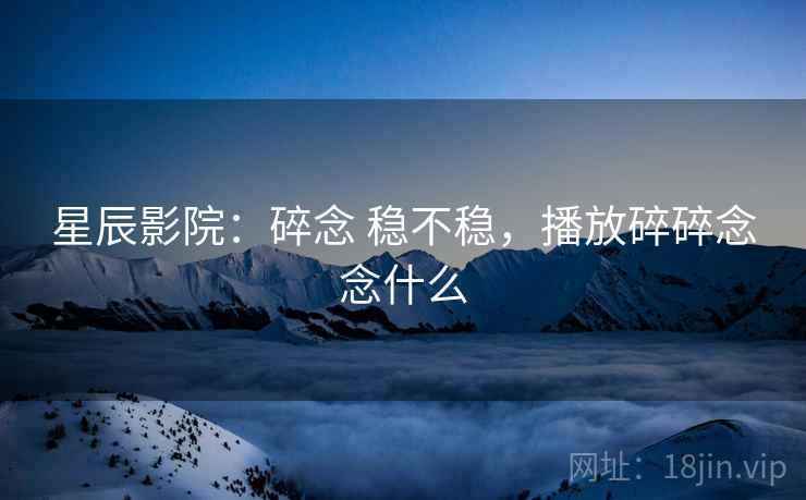 星辰影院：碎念 稳不稳，播放碎碎念念什么