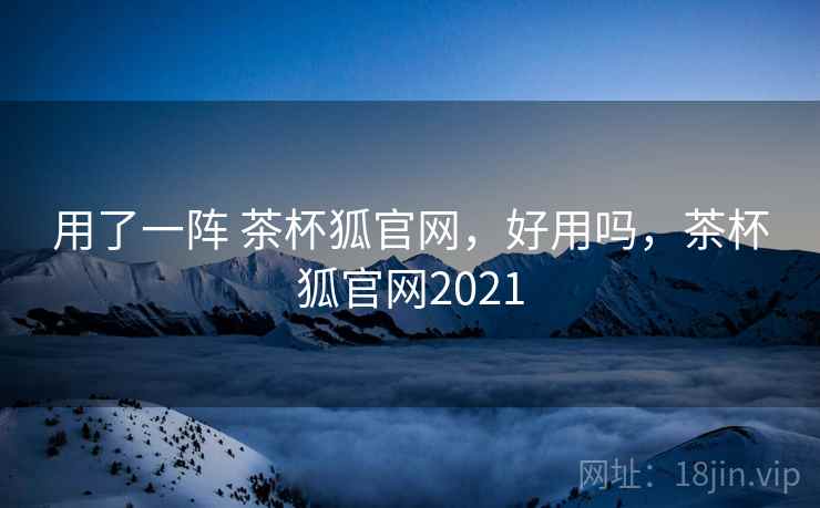 用了一阵 茶杯狐官网,好用吗,茶杯狐官网2021 用了一阵 茶杯狐官网,好用吗,茶杯狐官网2021