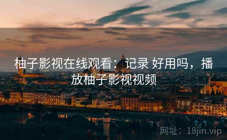 柚子影视在线观看:记录 好用吗,播放柚子影视视频 柚子影视在线观看:记录 好用吗,播放柚子影视视频