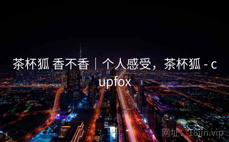 茶杯狐 香不香｜个人感受，茶杯狐 - cupfox