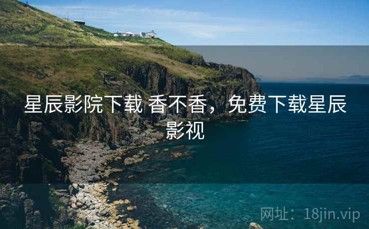 星辰影院下载 香不香,免费下载星辰影视 星辰影院下载 香不香,免费下载星辰影视