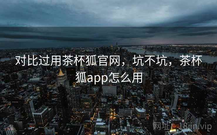 对比过用茶杯狐官网，坑不坑，茶杯狐app怎么用