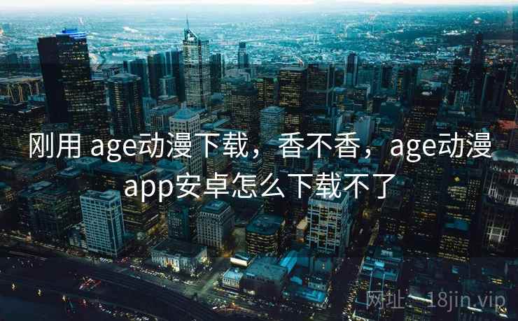 刚用 age动漫下载，香不香，age动漫app安卓怎么下载不了