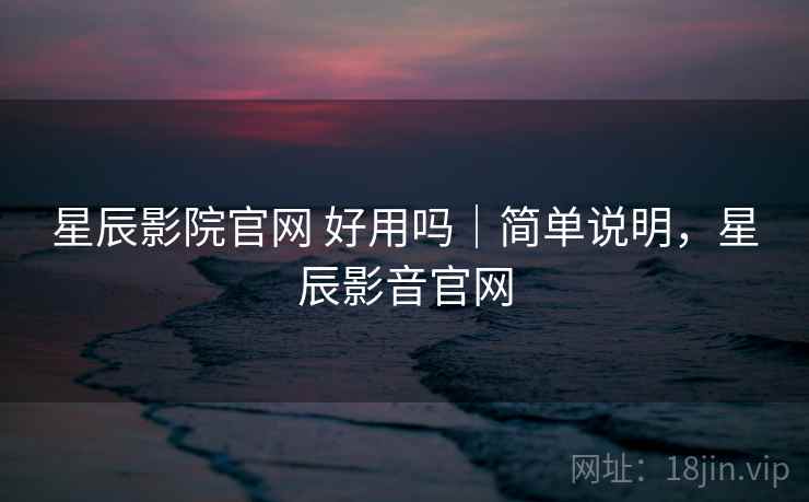 星辰影院官网 好用吗｜简单说明，星辰影音官网