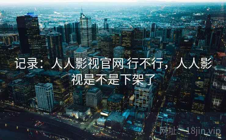 记录:人人影视官网 行不行,人人影视是不是下架了 记录:人人影视官网 行不行,人人影视是不是下架了
