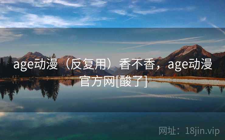 age动漫（反复用）香不香，age动漫官方网[酸了]