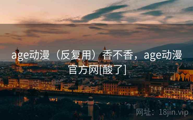 age动漫（反复用）香不香，age动漫官方网[酸了]