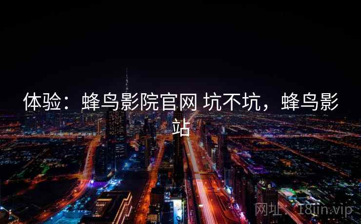 体验:蜂鸟影院官网 坑不坑,蜂鸟影站 体验:蜂鸟影院官网 坑不坑,蜂鸟影站