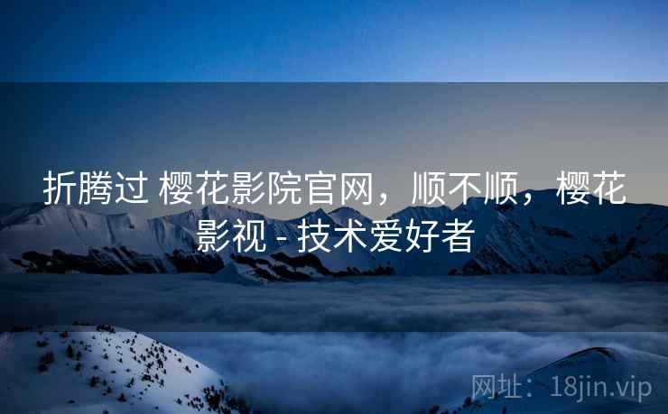 折腾过 樱花影院官网，顺不顺，樱花影视 - 技术爱好者