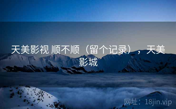 天美影视 顺不顺(留个记录),天美影城 天美影视 顺不顺(留个记录),天美影城